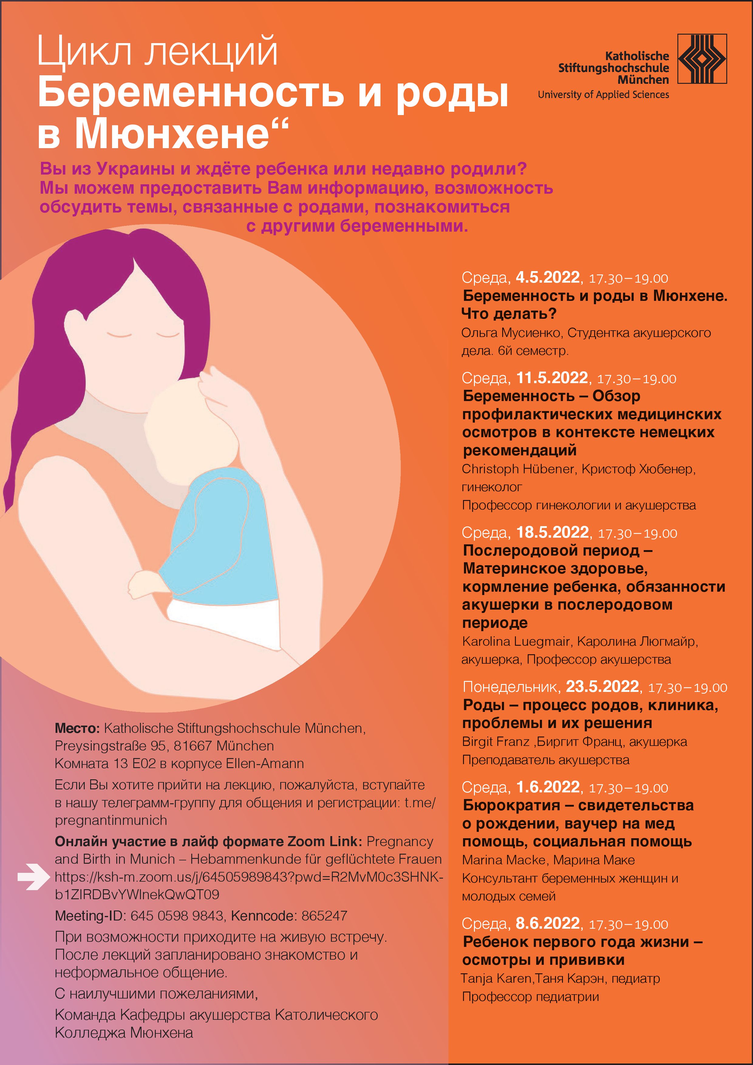 Plakat mit Informationen zum Vortrag. Wed, 04. May 2022, 17:30 Uhr     Sie kommen aus der Ukraine und erwarten ein Baby, oder haben gerade ein Baby geboren? Bei uns bekommen Sie Informationen und Gesprächsmöglichkeit zu Themen rund um die Geburt. Folgende Vorträge sind im Rahmen der Reihe in den nächsten beiden Monaten geplant:  Mittwoch, 04.05.2022, 17.30 – 19.00 Uhr Rund um die Geburt in München – was muss ich machen? Olga Musiienko, Hebammenstudentin (6. Semester)   Mittwoch, 11.05.2022, 17.30 – 19.00 Uhr Schwangerschaft – Überblick über die Vorsorgeuntersuchungen im Kontext der deutschen Mutterschafts-Richtlinien Christoph Hübener, Frauenarzt, Professor für Gynäkologie und Geburtshilfe   Mittwoch, 18.05.2022, 17.30 – 19.00 Uhr Wochenbett – Gesundheit der Mutter, Ernährung des Babys, Hebammenaufgaben im Wochenbett Karolina Luegmair, Hebamme, Professorin Hebammenkunde   Montag, 23.05.2022, 17.30 – 19.00 Uhr Geburt – Verlauf, Krankenhaus, Hilfe bei Problemen Birgit Franz, Hebamme, Lehrkraft Hebammenkunde   Mittwoch, 01.06.2022, 17.30 – 19.00 Uhr Bürokratie – Geburtsurkunde, Behandlungsscheine, Sozialhilfe Marina Macke, Beratung für Schwangere und junge Familien   Mittwoch, 08.06.2022, 17.30 – 19.00 Uhr Das Kind im ersten Lebensjahr – Untersuchungen und Impfungen bis zum ersten Geburtstag Tanja Karen, Kinderärztin, Professorin Pädiatrie    Wo: Sie können entweder digital oder direkt vor Ort teilnehmen. Wir, das Team des Studiengangs Hebammenkunde (B.Sc.) freuen uns sehr auf Ihre Teilnahme! Nach den Vorträgen sind Kennenlernen und informelle Kommunikation geplant. Vor Ort: Raum 13 E02 im Ellen-Amann-Gebäude der KSH München, Preysingstraße 95, 81667 München     Virtuell: Zoom-Link "Pregnancy and Birth in Munich – Hebammenkunde für geflüchtete Frauen", ksh-m.zoom.us  Anmeldung: Wenn Sie zu einem Vortrag kommen möchten, melden Sie sich bitte über die Telegramm- Gruppe t.me/pregnantinmunich an.